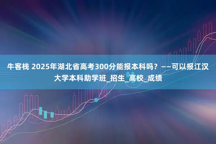 牛客栈 2025年湖北省高考300分能报本科吗？——可以报江汉大学本科助学班_招生_高校_成绩