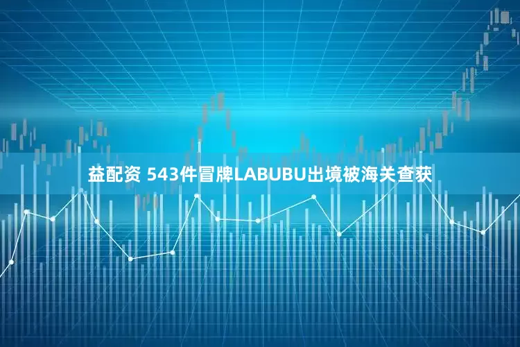 益配资 543件冒牌LABUBU出境被海关查获