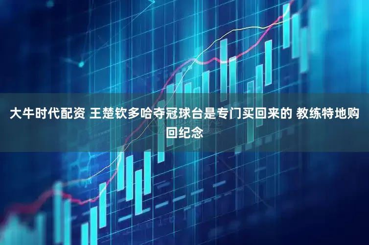大牛时代配资 王楚钦多哈夺冠球台是专门买回来的 教练特地购回纪念