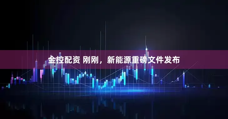 金控配资 刚刚，新能源重磅文件发布