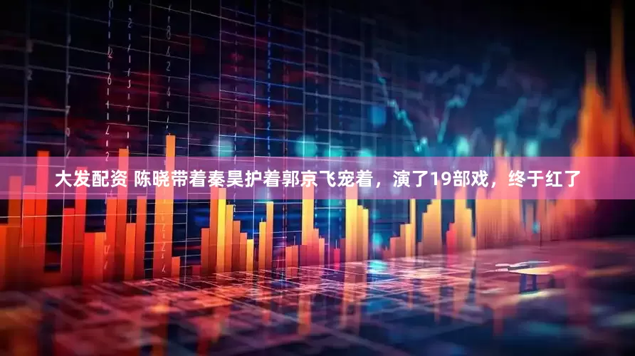 大发配资 陈晓带着秦昊护着郭京飞宠着，演了19部戏，终于红了