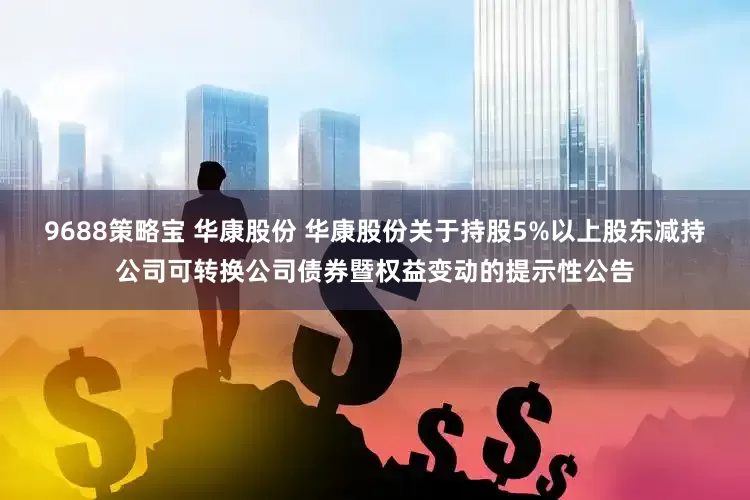 9688策略宝 华康股份 华康股份关于持股5%以上股东减持公司可转换公司债券暨权益变动的提示性公告