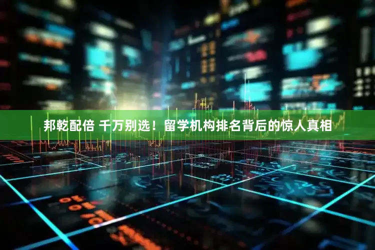 邦乾配倍 千万别选！留学机构排名背后的惊人真相