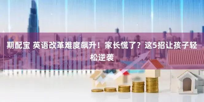 期配宝 英语改革难度飙升！家长慌了？这5招让孩子轻松逆袭