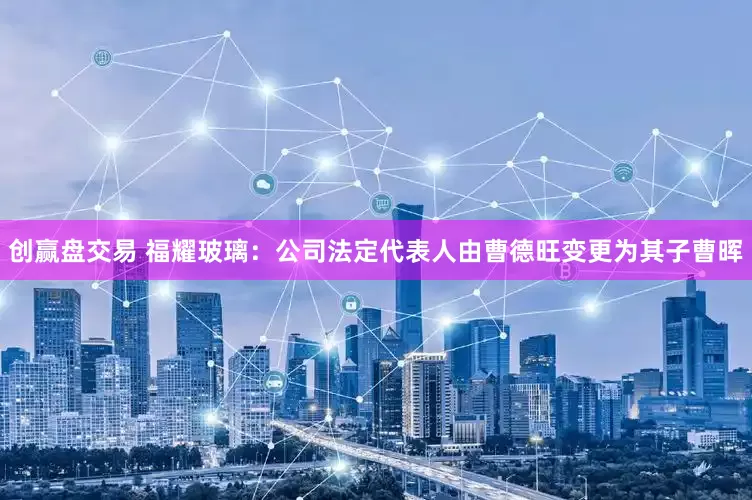 创赢盘交易 福耀玻璃：公司法定代表人由曹德旺变更为其子曹晖