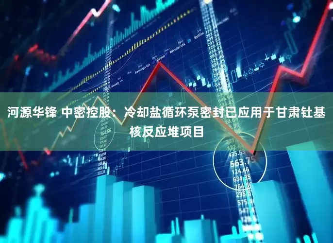 河源华锋 中密控股：冷却盐循环泵密封已应用于甘肃钍基核反应堆项目